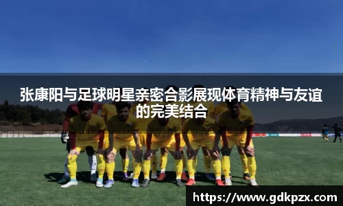 张康阳与足球明星亲密合影展现体育精神与友谊的完美结合